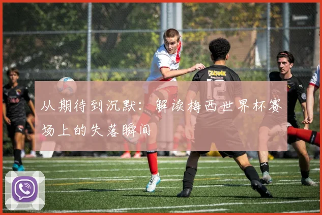 从期待到沉默:解读梅西世界杯赛场上的失落瞬间