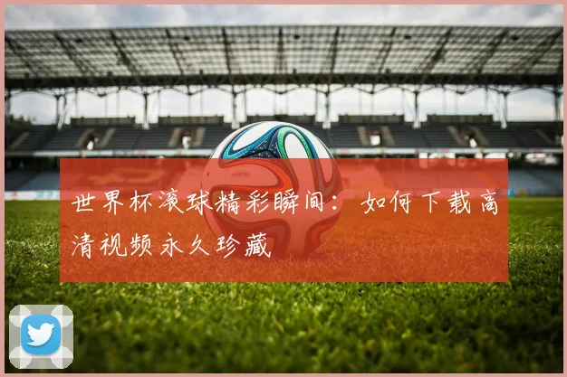 世界杯滚球精彩瞬间:如何下载高清视频永久珍藏