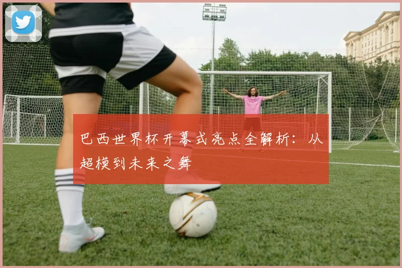 巴西世界杯开幕式亮点全解析：从超模到未来之舞