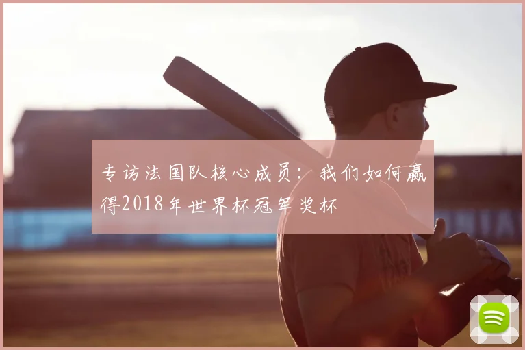 专访法国队核心成员:我们如何赢得2018年世界杯冠军奖杯
