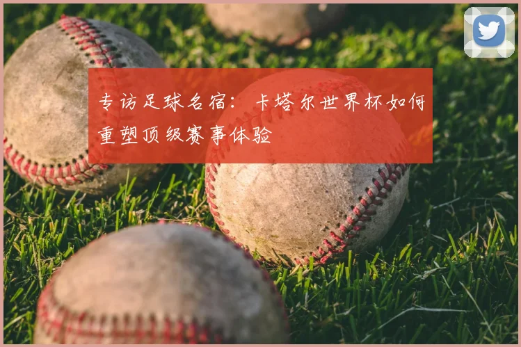 专访足球名宿:卡塔尔世界杯如何重塑顶级赛事体验