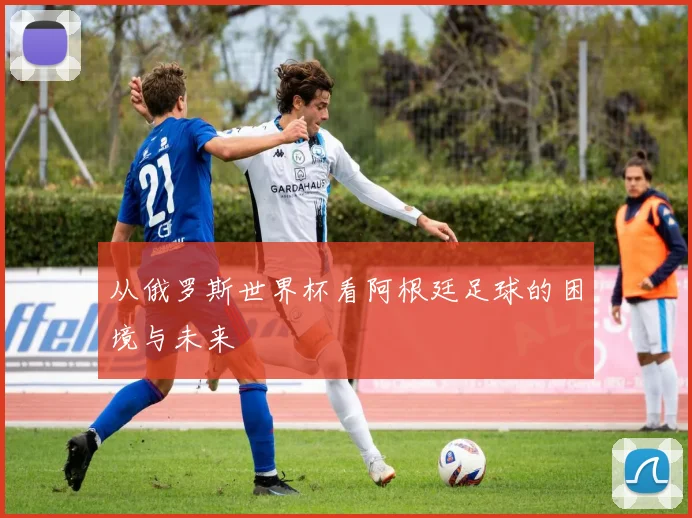 从俄罗斯世界杯看阿根廷足球的困境与未来