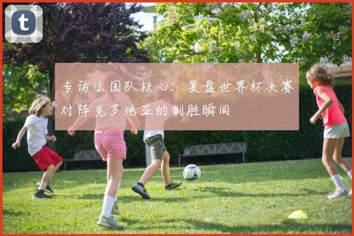 专访法国队核心:复盘世界杯决赛对阵克罗地亚的制胜瞬间