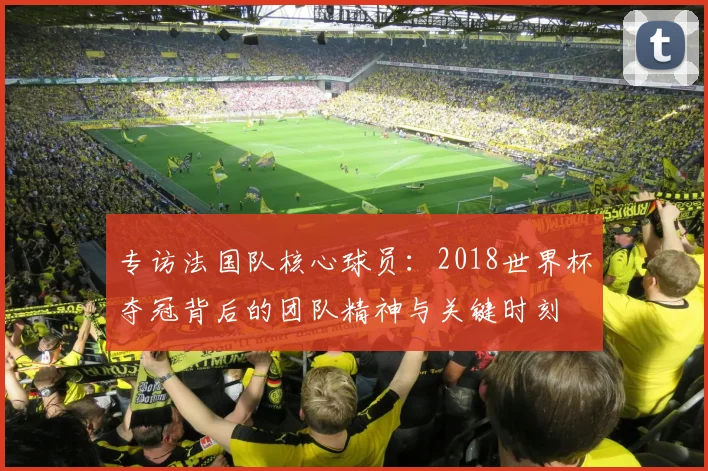 专访法国队核心球员:2018世界杯夺冠背后的团队精神与关键时刻