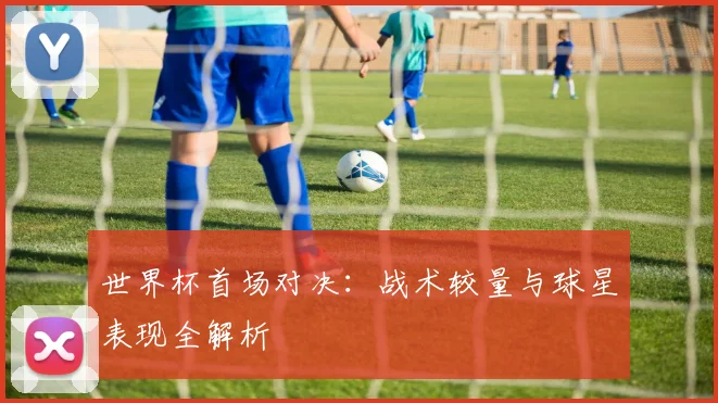 世界杯首场对决:战术较量与球星表现全解析