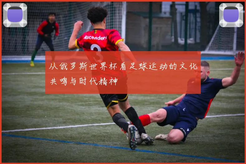 从俄罗斯世界杯看足球运动的文化共鸣与时代精神