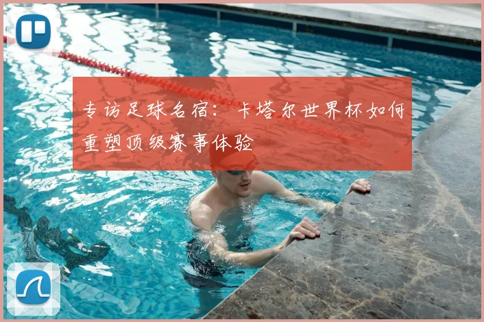 专访足球名宿:卡塔尔世界杯如何重塑顶级赛事体验