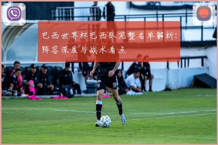 巴西世界杯巴西队完整名单解析：阵容深度与战术看点