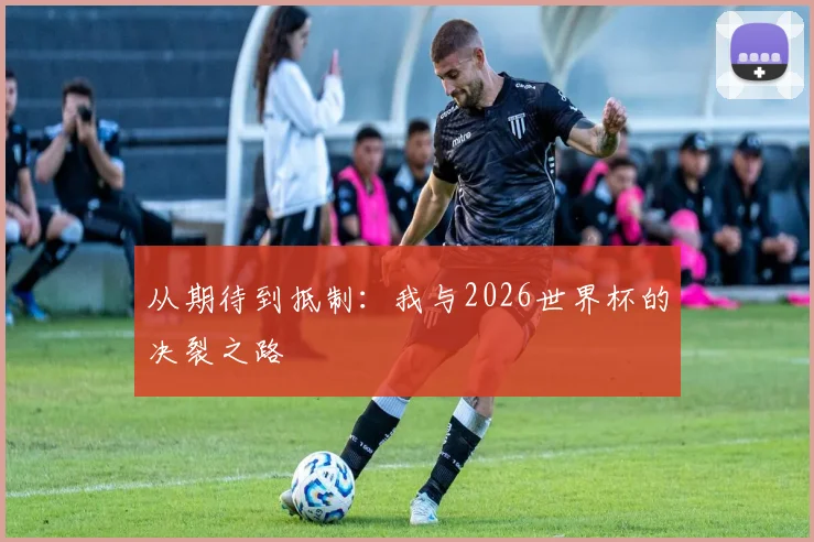 从期待到抵制:我与2026世界杯的决裂之路
