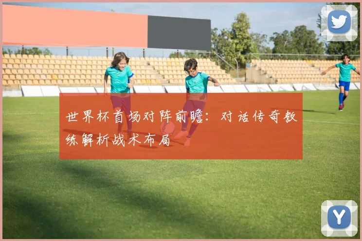 世界杯首场对阵前瞻:对话传奇教练解析战术布局