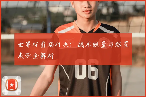 世界杯首场对决:战术较量与球星表现全解析