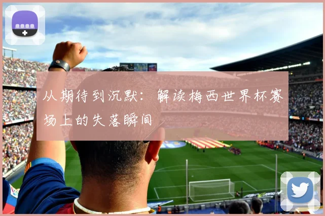 从期待到沉默:解读梅西世界杯赛场上的失落瞬间