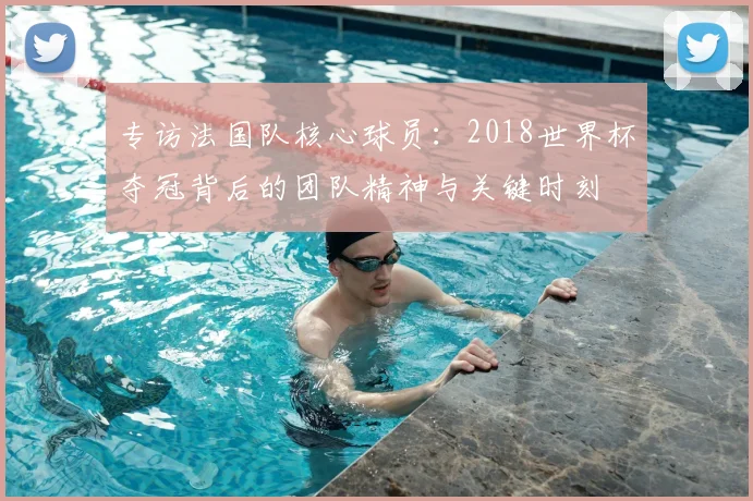 专访法国队核心球员:2018世界杯夺冠背后的团队精神与关键时刻