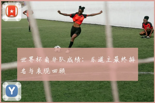 世界杯南非队成绩:东道主最终排名与表现回顾