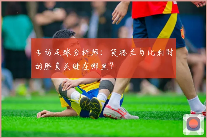 专访足球分析师:英格兰与比利时的胜负关键在哪里?