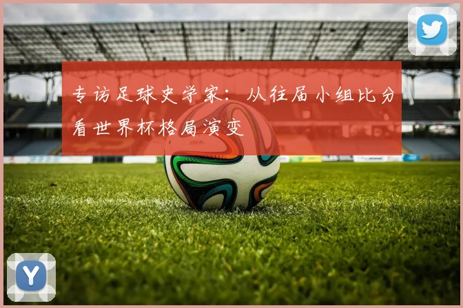 专访足球史学家:从往届小组比分看世界杯格局演变