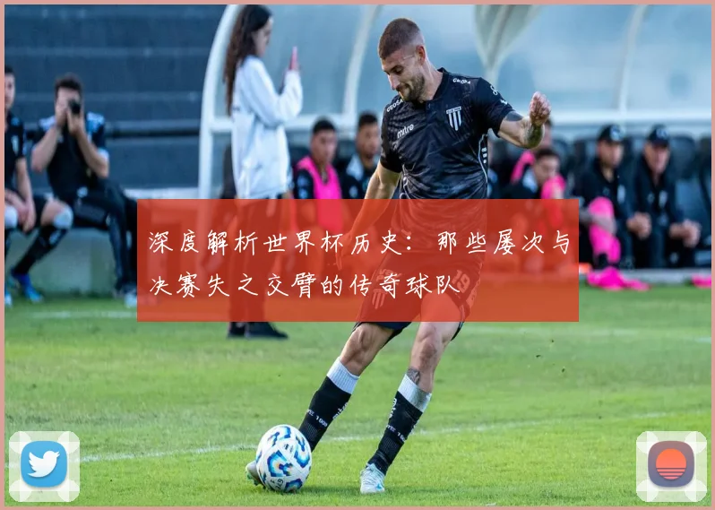 深度解析世界杯历史：那些屡次与决赛失之交臂的传奇球队