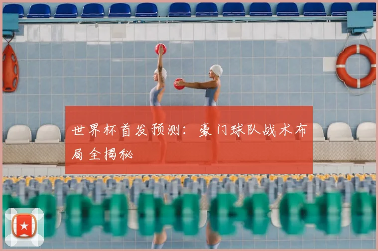 世界杯首发预测:豪门球队战术布局全揭秘